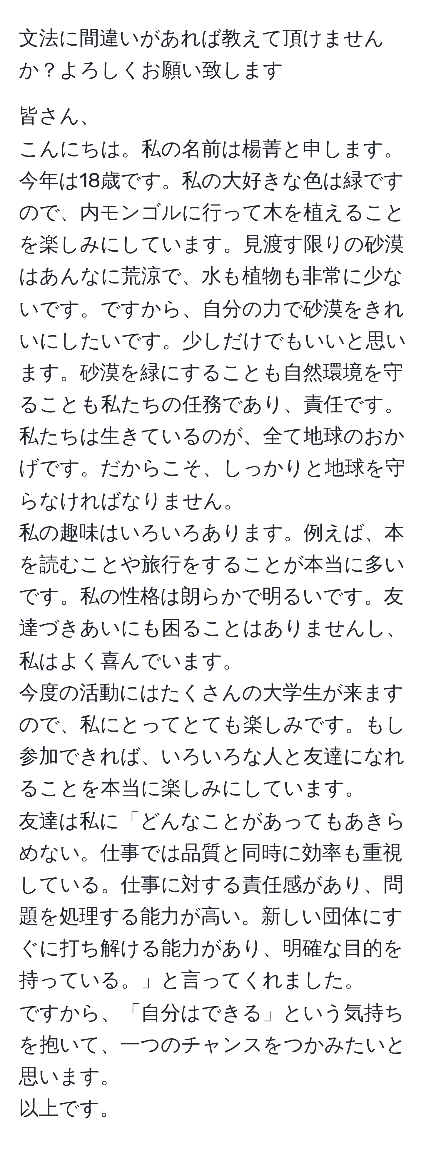 文法に間違いがあれば教えて頂けませんか？よろしくお願い致します

皆さん、
こんにちは。私の名前は楊菁と申します。今年は18歳です。私の大好きな色は緑ですので、内モンゴルに行って木を植えることを楽しみにしています。見渡す限りの砂漠はあんなに荒涼で、水も植物も非常に少ないです。ですから、自分の力で砂漠をきれいにしたいです。少しだけでもいいと思います。砂漠を緑にすることも自然環境を守ることも私たちの任務であり、責任です。私たちは生きているのが、全て地球のおかげです。だからこそ、しっかりと地球を守らなければなりません。
私の趣味はいろいろあります。例えば、本を読むことや旅行をすることが本当に多いです。私の性格は朗らかで明るいです。友達づきあいにも困ることはありませんし、私はよく喜んでいます。
今度の活動にはたくさんの大学生が来ますので、私にとってとても楽しみです。もし参加できれば、いろいろな人と友達になれることを本当に楽しみにしています。
友達は私に「どんなことがあってもあきらめない。仕事では品質と同時に効率も重視している。仕事に対する責任感があり、問題を処理する能力が高い。新しい団体にすぐに打ち解ける能力があり、明確な目的を持っている。」と言ってくれました。
ですから、「自分はできる」という気持ちを抱いて、一つのチャンスをつかみたいと思います。
以上です。