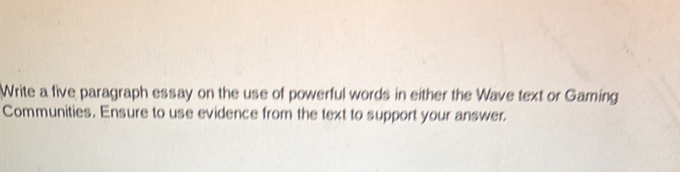 Write a five paragraph essay on the use of powerful words in either the Wave text or Gaming 
Communities. Ensure to use evidence from the text to support your answer.