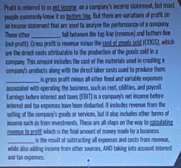 Prafit is referred to as net incame on a company's income statement, but mast 
people commonly know it as battern ling. But there are variations of profit on 
an income statement that are used to analyze the performence of a company. 
These other_ fall between the top line (revenue) and botter line 
(not profit). Grass profit is revenue minus the cast of goods sold (COGS), which 
are the direct cests attributable to the production of the goods sold in a 
company. This amount includes the cost of the materials used in creating a 
company's products along with the direct labor costs used to produce them. 
_is gross profit minus all other fixed and variable expenses 
associated with operating the business, such as rent, utilities, and payroll. 
Earnings before interest and taxes (EBIT) is a company's net income before 
interest and tax expenses have been deducted. It includes revenue from the 
selling of the company's goods or services, but it also includes other forms of 
income such as from investments. These are all steps on the way to calculating 
revenue to proft which is the final amount of money made by a business. 
_is the result of subtracting all expenses and costs from revenue, 
while also adding income from other sources, AND taking into account interest 
and tax expenses.