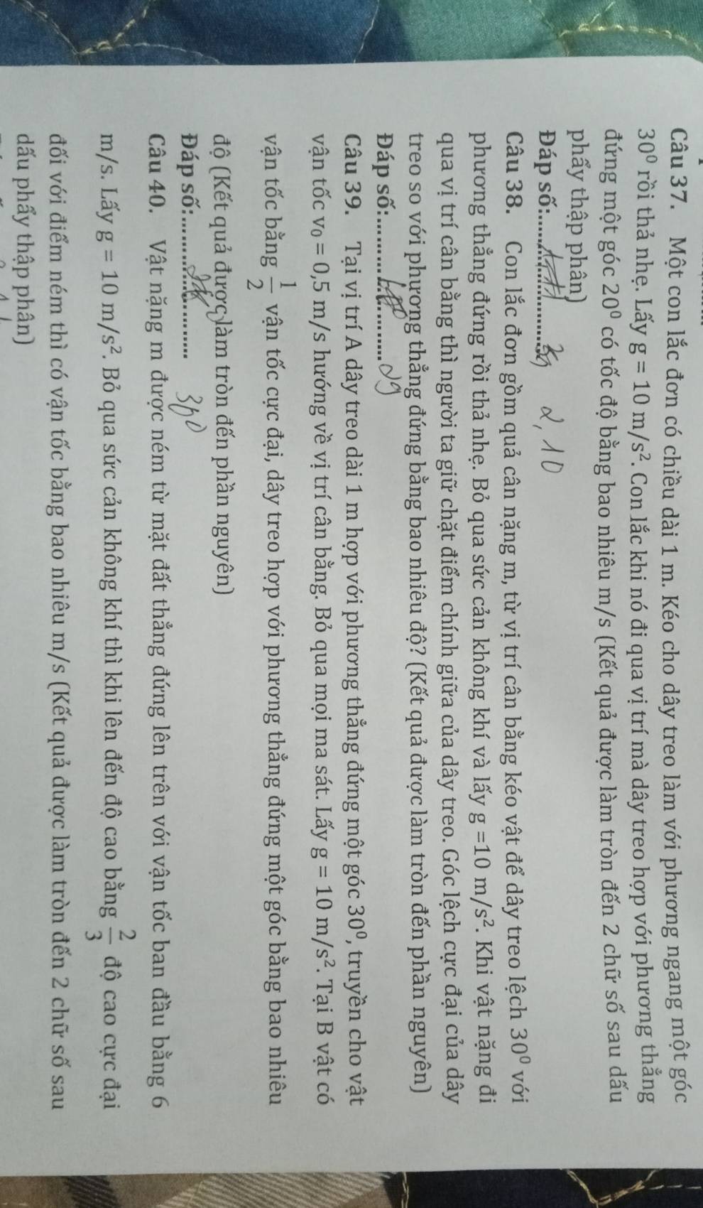 Một con lắc đơn có chiều dài 1 m. Kéo cho dây treo làm với phương ngang một góc
30° rồi thả nhẹ. Lấy g=10m/s^2 7. Con lắc khi nó đi qua vị trí mà dây treo hợp với phương thẳng
đứng một góc 20° có tốc độ bằng bao nhiêu m/s (Kết quả được làm tròn đến 2 chữ số sau dấu
phẩy thập phân)
Đáp số:......
Câu 38. Con lắc đơn gồm quả cân nặng m, từ vị trí cân bằng kéo vật để dây treo lệch 30° với
phương thẳng đứng rồi thả nhẹ. Bỏ qua sức cản không khí và lấy g=10m/s^2. Khi vật nặng đi
qua vị trí cân bằng thì người ta giữ chặt điểm chính giữa của dây treo. Góc lệch cực đại của dây
treo so với phương thẳng đứng bằng bao nhiêu độ? (Kết quả được làm tròn đến phần nguyên)
Đáp số:_
Câu 39. Tại vị trí A dây treo dài 1 m hợp với phương thẳng đứng một góc 30° , truyền cho vật
vận tốc v_0=0,5m/s hướng về vị trí cân bằng. Bỏ qua mọi ma sát. Lấy g=10m/s^2. Tại B vật có
vận tốc bằng  1/2  vận tốc cực đại, dây treo hợp với phương thẳng đứng một góc bằng bao nhiêu
độ (Kết quả được làm tròn đến phần nguyên)
Đáp số:_
Câu 40. Vật nặng m được ném từ mặt đất thẳng đứng lên trên với vận tốc ban đầu bằng 6
m/s. Lấy g=10m/s^2. Bỏ qua sức cản không khí thì khi lên đến độ cao bằng  2/3  độ cao cực đại
đối với điểm ném thì có vận tốc bằng bao nhiêu m/s (Kết quả được làm tròn đến 2 chữ số sau
đấu phẩy thập phân)