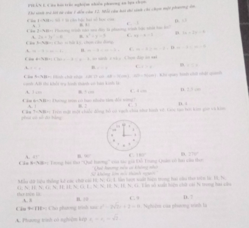 PHẢN L Câu hỏi trắc nghiệm nhiều phương án lựa chọn.
Thí sinh trà lời từ câu 1 đến câu 12. Mỗi câu hội thí sinh chi chọn một phương ản
Cầu 1 : Số # là cân bậc hai số học của
A. 3 B. 8 1 C. 3
D. +3
Câu 2sim NH> : Phương trình nao sau đây là phương trình bậc nhất hai ân?
A. 2x+3y^2=0 B. x^3+y=5 C. xy-x=1 D. 3x-2y=6
Cân 3 : Cho m bắt kỳ, chọn câu đùng.
A. m-3>m-1. B. m-3 C. m-3≥ m-2. D. m-3=m-6
Câu 4 1 Cho x-3≤ y-3 1, so sánh  và g Chọn đáp án sai
A. x∈ _  i=y C. r>u D. x≤ 3
B.
Câu 5 : Hình chữ nhật 4BCD có AB=3(cm),AD=5(cm). Khi quay hình chữ nhật quanh
cạnh AB thi khổi trụ hình thành có bản kinh là:
A. 3 cm B. 5 cm C. 4 cm D. 2,5 cm
Câu 6 : Đường trôn có bao nhiêu tâm đổi xứng?
A. 1 B. 2 C. 3 D. 4
Cầu 7 : Trên mật một chiếc đồng hổ có vạch chia như hình vẽ. Gốc tạo bởi kim giữ và kim
phú có số dó bảng:
11 1
10 2
1
B 4
6 s
A. 45° B. 90° C. 180° D. 270°
Câu 8 : Trong bài thơ ''Quê hương'' của tác giả Đồ Trung Quân có hai câu thơ:
Quê hương nều ai không nhớ
Sẽ không lớn nổi thành người''
Mẫu dữ liệu thống kê các chữ cái H; N; G; L lần lượt xuất hiện trong hai câu thơ trên là: H; N;
G; N; H; N; G; N; H; H; N; G; L; N; N; H; N; H; N; G. Tân số xuất hiện chữ cái N trong hai câu
thơ trên là: D. 7
A. 8 B. 10 C. 9
Câu 9 : Cho phương trinh sau: x^2-2sqrt(2)x+2=0 Nghiệm của phương trình là
A. Phương trình có nghiệm kép x_1=x_2=sqrt(2).