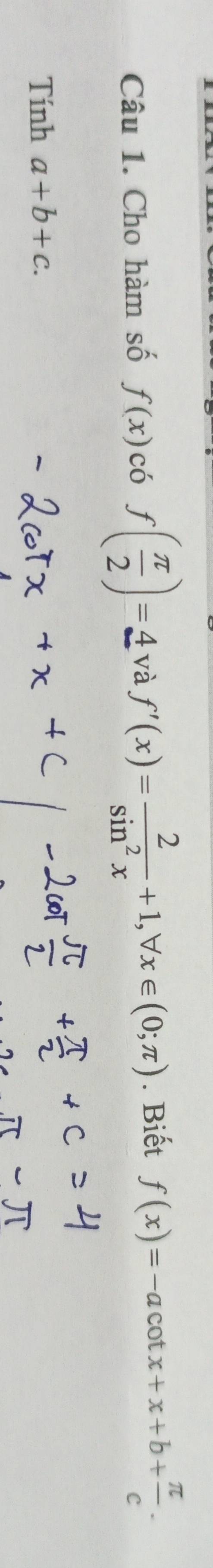 Cho hàm số f(x) có f( π /2 )=4 và f'(x)= 2/sin^2x +1, forall x∈ (0;π ). Biết f(x)=-acot x+x+b+ π /c . 
Tính a+b+c.