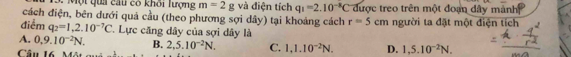 Một quả cầu có khôi lượng m=2g và điện tích q_1=2.10^(-8)C được treo trên một đoạn dây mảnh
cách điện, bên dưới quả cầu (theo phương sợi dây) tại khoảng cách r=5cm người ta đặt một điện tích
điểm q_2=1,2.10^(-7)C 7. Lực căng dây của sợi dây là
A. 0,9.10^(-2)N.
B. 2,5.10^(-2)N. 
Câu 16 Một
C. 1, 1.10^(-2)N. D. 1,5.10^(-2)N.