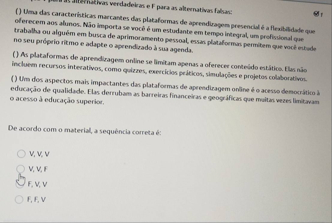 a as alternativas verdadeiras e F para as alternativas falsas:
( ) Uma das características marcantes das plataformas de aprendizagem presencial é a flexibilidade que
oferecem aos alunos. Não importa se você é um estudante em tempo integral, um profissional que
trabalha ou alguém em busca de aprimoramento pessoal, essas plataformas permitem que você estude
no seu próprio ritmo e adapte o aprendizado à sua agenda.
) As plataformas de aprendizagem online se limitam apenas a oferecer conteúdo estático. Elas não
incluem recursos interativos, como quizzes, exercícios práticos, simulações e projetos colaborativos.
( ) Um dos aspectos mais impactantes das plataformas de aprendizagem online é o acesso democrático à
educação de qualidade. Elas derrubam as barreiras financeiras e geográficas que muitas vezes limitavam
o acesso à educação superior.
De acordo com o material, a sequência correta é:
V, V, V
V, V, F
F, V, V
F, F, V