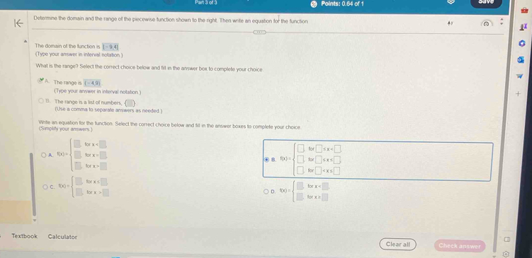 ofl 3 Points: 0.64 of 1
Determine the domain and the range of the piecewise function shown to the right. Then write an equation for the function
a
The domain of the function is [-9,4]
(Type your answer in interval notation.)
What is the range? Select the correct choice below and filt in the answer box to complete your choice
The range is (-4,9)
(Type your answer in interval notation.)
+
B. The range is a list of numbers,
(Use a comma to separate answers as needed )
(Simplify your answers.) Write an equation for the function. Select the correct choice below and fill in the answer boxes to complete your choice.
A. f(x)=beginarrayl □ forx □  □ forx>□ endarray. ⑥ B. f(x)=beginarrayl □ for□ ≤ x
C. f(x)=beginarrayl □ forx≤ □  □ forx>□ endarray. f(x)=beginarrayl □ forx □ endarray.
D.
1
Textbook Calculator Check answer
Clear all