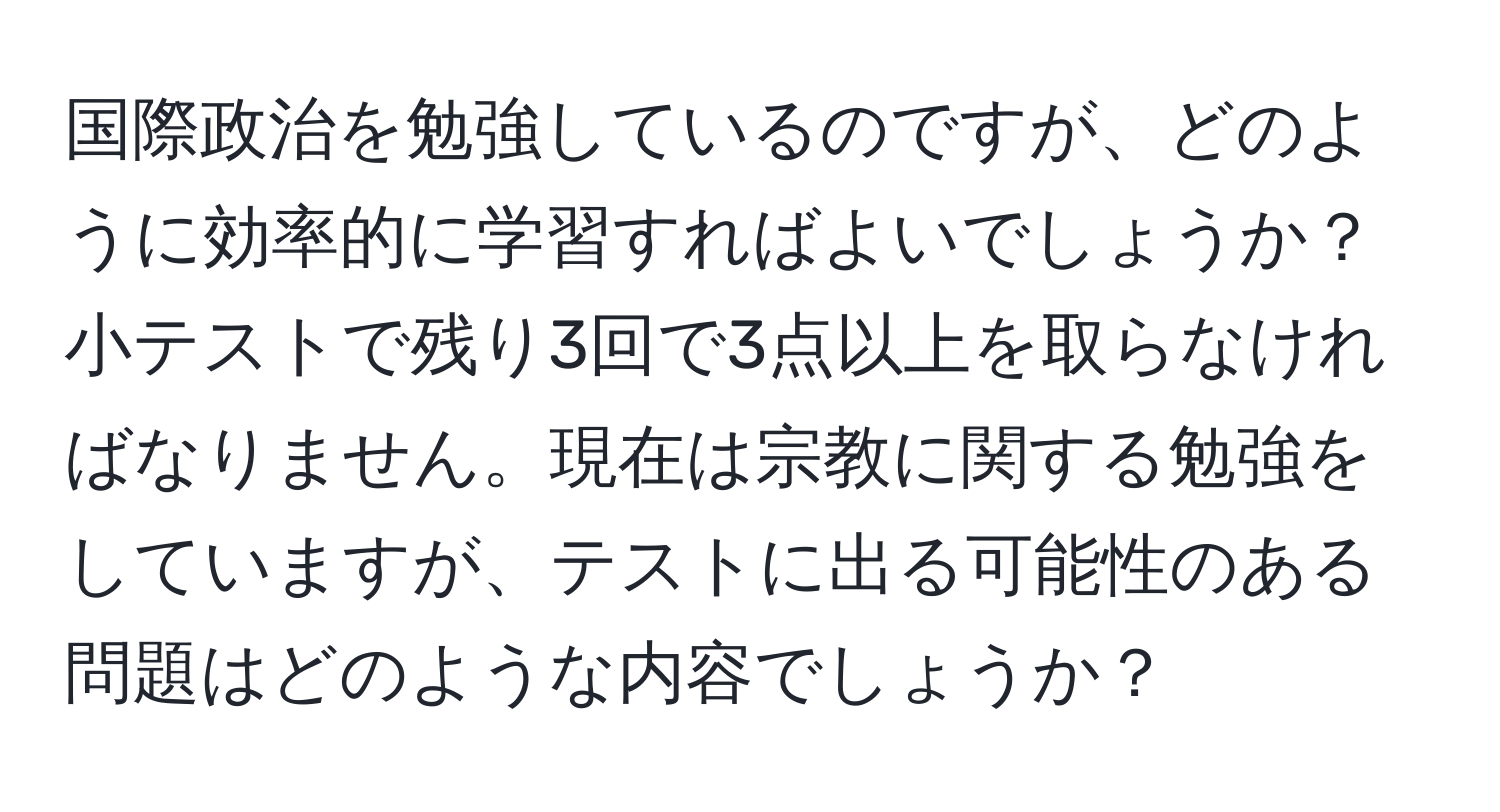 国際政治を勉強しているのですが、どのように効率的に学習すればよいでしょうか？小テストで残り3回で3点以上を取らなければなりません。現在は宗教に関する勉強をしていますが、テストに出る可能性のある問題はどのような内容でしょうか？