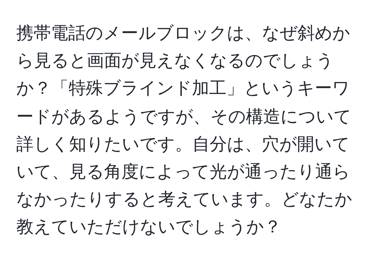 携帯電話のメールブロックは、なぜ斜めから見ると画面が見えなくなるのでしょうか？「特殊ブラインド加工」というキーワードがあるようですが、その構造について詳しく知りたいです。自分は、穴が開いていて、見る角度によって光が通ったり通らなかったりすると考えています。どなたか教えていただけないでしょうか？