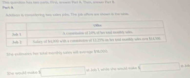 This question has two parts, First, answer Part A. Then, answer Part B. 
Part A 
Addixon is considering two sales jobs. The job offers are shown in the table 
She estimates her total monthly sales will average $18,000. 
She would make $ at Job 1, while she would make $ at Job