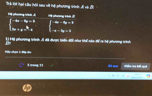 Trả lời hai câu hỏi sau về hệ phương trình A và B:
Hệ phương trình Á Hệ phương trình B
beginarrayl -4x-6y=9 3x+y=-4endarray. beginarrayl -4x-6y=9 -x-5y=5endarray.
1) Hệ phương trình Ả đã được biến đổi như thế nào để ra hệ phương trình
B?
Hãy chọn 1 đáp án:
5 trong 11 Bỏ qua Kiểm tra kết quả
/ 48 ( ) (
10/02/2025