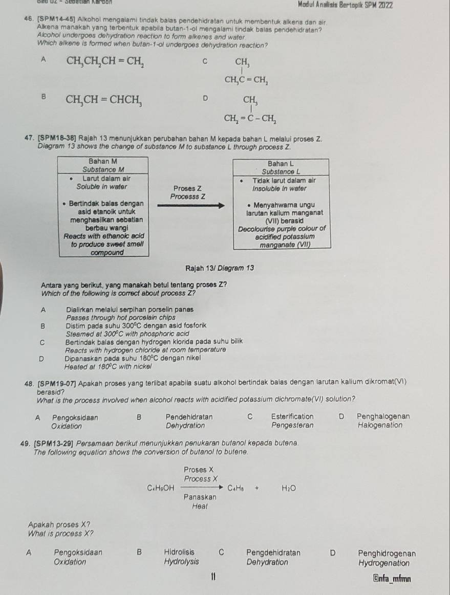 B6 D2 - Sebatian Karbon Modul Analisis Bertopik SPM 2022
46. [SPM14-45] Alkohol mengalami tindak balas pendehidratan untuk membentuk alkena dan air
Alkena manakah yang terbentuk apabila butan-1-ol mengalami tindak balas pendehidratan?
Alcohol undergoes dehydration reaction to form alkenes and water
Which alkene is formed when butan-1-ol undergoes dehydration reaction?
A CH_3CH_2CH=CH_2
C CH_3
CH_3C=CH_2
B CH_3CH=CHCH_3
D beginarrayr CH_3 |endarray
□ 
CH_2=C-CH_2
47. [SPM18-38] Rajah 13 menunjukkan perubahan bahan M kepada bahan L melalui proses Z.
Diagram 13 shows the change of substance M to substance L through process Z.
Bahan L
Substance L
Tidak larut dalam air
Proses Z Insoluble in water
Processs Z
Menyahwama ungu
larutan kalium manganat
(VII) berasid
Decolourise purple colour of
acidified potassium
manganate (VII)
Rajah 13/ Diagram 13
Antara yang berikut, yang manakah betul tentang proses Z?
Which of the following is correct about process Z?
A Dialirkan melalui serpihan porselin panas
Passes through hot porcelain chips
B Distim pada suhu 300°C dengan asid fosforik
Steamed at 300°C with phosphoric acid
C Bertindak balas dengan hydrogen klorida pada suhu bilik
Reacts with hydrogen chloride at room temperature
D Dipanaskan pada suhu 180°C dengan nikei
Heated at 180°C with nickel
48. [SPM19-07] Apakah proses yang terlibat apabila suatu alkohol bertindak balas dengan larutan kalium dikromat(VI)
berasid?
What is the process involved when alcohol reacts with acidified potassium dichromate(VI) solution?
A Pengoksidaan B Pendehidratan C Esterification D Penghalogenan
Oxidation Dehydration Pengesteran Halogenation
49. [SPM13-29] Persamaan berikut menunjukkan penukaran butanol kepada butena.
The following equation shows the conversion of butanol to butene.
Proses X
Process X
C₄H₅OH C4H8 + H_2O
Panaskan
Heal
Apakah proses X?
What is process X?
A Pengoksidaan B Hidrolisis C Pengdehidratan D Penghidrogenan
Oxidation Hydrolysis Dehydration Hydrogenation
11 Gnfa_mfmn