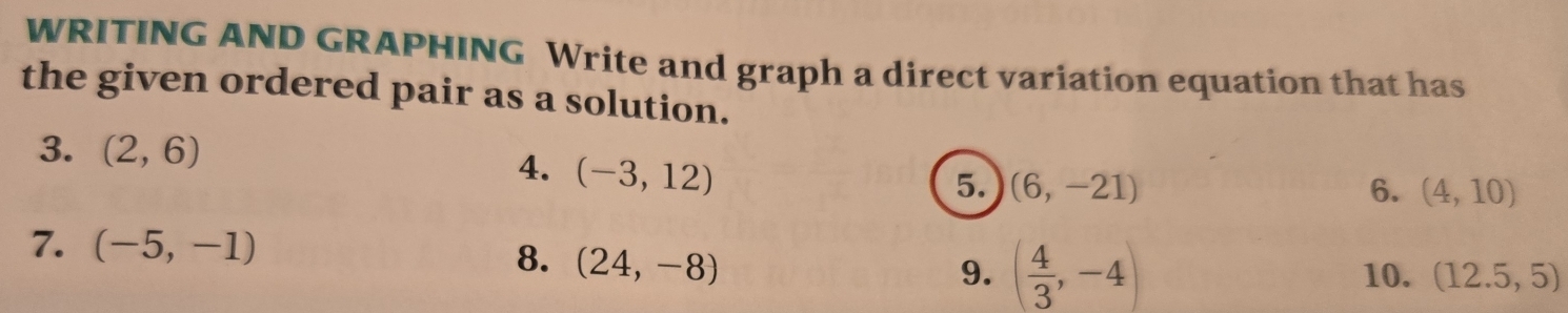 WRITING AND GRAPHING Write and graph a direct variation equation that has 
the given ordered pair as a solution. 
3. (2,6) 4. (-3,12)
5. (6,-21) 6. (4,10)
7. (-5,-1)
8. (24,-8)
9. ( 4/3 ,-4) 10. (12.5,5)