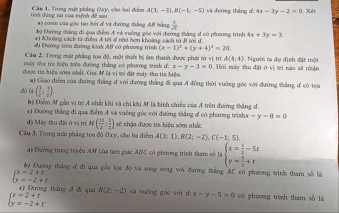 Trong mặt phẳng Oxy, cho hai điểm A(3;-3),B(-1;-5) và đường thắng d:4x-3y-2=0. Xét
tính đúng sai của mệnh đề sau
a) cosin của góc tạo bởi d và đường thẳng AB bằng  2/sqrt(5) .
b) Đường thẳng đi qua điểm A và vuông góc với đường thẳng d có phương trình 4x+3y=3.
c) Khoảng cách từ điểm A tới d nhỏ hơn khoảng cách từ B tới d.
d) Đường tròn đường kính AB có phương trình (x-1)^2+(y+4)^2=20.
Câu 2. Trong mặt phẳng tọa độ, một thiết bị âm thanh được phát từ vị trí A(4;4). Người ta dự định đặt một
máy thu tin hiệu trên đường thắng có phương trình d: x-y-3=0.  Hỏi máy thu đặt ở vị trí nào sẽ nhận
được tín hiệu sớm nhất. Gọi M là vị trí đặt máy thu tín hiệu.
a) Giao điểm của đường thẳng d với đường thằng đi qua A đồng thời vuông góc với đường thẳng d có tọa
độ là ( 3/2 ; 5/2 ).
b) Điểm M gần vị trí A nhất khi và chỉ khi M là hình chiếu của A trên đường thắng d.
c) Đường thẳng đi qua điểm A và vuông góc với đường thẳng d có phương trình: x-y-8=0
d) Máy thu đặt ở vị trí M( 11/2 ; 5/2 ) sẽ nhận được tín hiệu sớm nhất.
Câu 3. Trong mặt phẳng tọa độ Oxy, cho ba điểm A(3;1),B(2;-2),C(-1;5).
a) Đường trung tuyến AM của tam giác ABC có phương trình tham số là beginarrayl x= 1/2 -5t y= 3/2 +tendarray. .
b) Đường thằng d đi qua gốc tọa độ và song song với đường thẳng AC có phương trình tham số là
beginarrayl x=2+t y=-2+tendarray.
c) Đường thắng △ di qua B(2;-2) và vuông góc với d: x-y-5=0 có phương trình tham số là
beginarrayl x=2+t y=-2+tendarray. .