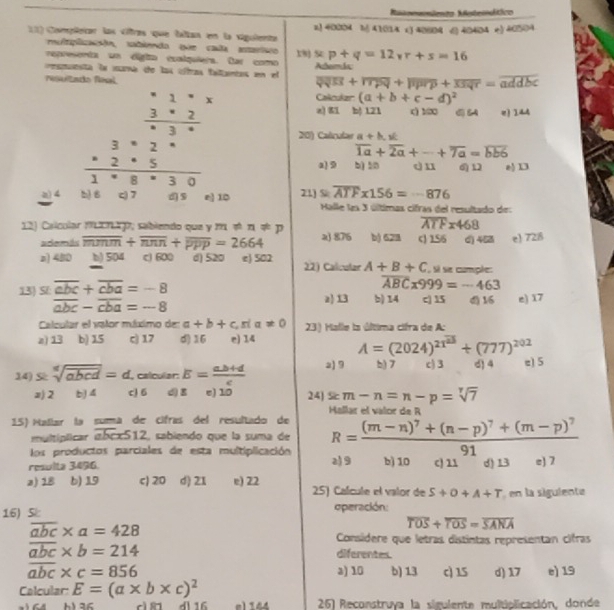 Mtomemiento Msteindtico
11) Compõeiar las citras que faltan en la siguiente 2! 40004 1) 41014 x3 40804 () 40404 e) 40504
mltplizacão, sabienda que cala atariio 18j
representa un digia coalquiera. far como s:p+q=12vr+s=16
amnsta in iarna the has cffras faitiamtas un el Atemác
Nsultado feal
overline QVR+overline TPQ+overline PR+p+Soverline S+=overline addbc
Caculer (a+b+c-d)^2
z)81 b| 121 () 1∞ e) 144
201 Calrube a+h,
overline 1a+overline 2a+-+overline 7a=overline bb6
b) 50 dn 6) 12 e) D3
a 9
overline ATF* 156=-876
a 21) S  Halle las 3 últimas cifras del resultado de:
overline ATFx468
12) Calcular ML21 p, sabiendo que y m π π q p 2) 876 b) 628 c) 156 d) 453 e 728
además overline mmm+overline nnn+overline ppp=2664
z) 480 b) 504 c) 600 d) 520 e) 502 22) Calcular A+B+C si se comple:
overline ABCx999=-463
13) St overline abc+overline cba=-8 2) 13 b) 14 c| 15 d) 16 e) 17
overline abc-overline cba=-8
Calcular el valor múximo de: a+b+c,ria!= 0 23) Halle la última cifra de A:
z) 13 b) 1.5 c) 17 d)16 e) 14 A=(2024)^21^(23)+(777)^202
14) S sqrt[n](abcd)=d , calcular: E= (a.b+d)/c  2) 9 b) 7 c) 3 d) 4 e) 5
z) 2 b) 4 c) 6 d) g e) 10 24) sem-n=n-p=sqrt[7](7)
Hallar el valor de R
15) Mañiar la sumá de cifras del resultado de R=frac (m-n)^7+(n-p)^7+(m-p)^791
multíplicar izbcx512, sabiendo que la suma de
los productos parciales de esta multiplicación
resulta 3496. b) 10 c) 11 d) 13 e) 7
2)9
a) 18 b) 19 c) 20 d) 21 e) 22 25) Calícule el valor de S+O+A+T en la sigulente
16) 5 operación:
overline abc* a=428
overline TOS+overline TOS=overline SANA
Consíidere que letras distintas representan cifras
overline abc* b=214 diferentes.
overline abc* c=856 a) 10 b) 13 c) 15 d) 17 e) 19
Calcular: E=(a* b* c)^2
164 b136 cì n dl 16 e1 144  26) Reconstruya la sigulente multiolicación, donde