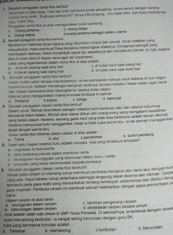 Bacalah penggalan cerita fiksi berikut!
Sesampai di balai desa, Okta dan Alfa membuka kotak petualang. Isinya penuh dengan barang-
barang yang aneh, "Buat apa semua ini?" tanya Alfa bingung.. Aku tidak tahu. Ayo buka amplopnya
juga," kata Okta.
Penggalan cerita fiksi di atas menggunakan sudut pandang ....
a. Orang pertama c. orang ketiga
b. Orang kedua dorang pertama sebaga! pelaku utama
2. Bacalah penggalah cerita fiksi berikutl
Mereka kini melintasi tanah lapang yang ditumbuhi rumput dan semak. Sinar matahari yang
menyilaukan mata membuat Raka terpaksa memicingkan matanya. Diusapnya keringat yang
membasahi dahinya. Raka menambah cepat laju sepedanya dan mendahului Akmal. la ingin segera
tiba di hutan kecil di depan sana agar tak kepanasan.
Latar yang digambarkan dalam cerita fiksi di atas adalah ....
a di tanah lapang saat sore hari c, di hutan kecil saat siang hari
b. di tanah lapang saat siang hari d. di hutan kecil saat sore hari
3. Bacalah penggalan cerita fiksi berikut!!
Hasan sudah yakin dengan keputusannya. Ia menyampaikan niatnya untuk bekerja di luar negeri
kepada ibunya. Setelah mendengar keinginan anaknya, ibunya merestui Hasan walau agak berat
hati. Hasan berencana akan berangkat ke Jepang bulan depan.
Kalimat yang menggunakan makna konotasi terdapat di kalimat ...
a Pertama b.kedua c ketiga d. keempat.
4. Bacalah penggalan ulasan cerita fiksi berikut!
Dalam novel, Michail diceritakan sebagai malaikat kecil bersayap satu dan seluruh tubuhnya
berwarna hitam kelabu. Michail akan dapat dilihat oleh orang-orang yang mengalami kesedihan
yang terlalu dalam. Nedena, seorang gadis kecil yang tidak bisa berbicara adalah teman Michail.
Nedena mempunyai hobi menggambar, tetapi ia tidak suka warna biru. la tak pernah menggambar
langit dengan warna biru.
Unsur cerita fiksi dibahas dalam ulasan di atas adalah ....
a. Tema b. alur c,penokohan d. sudut pandang
5. Salah satu bagian resensi buku adalah sinopsis. Apa yang dimaksud sinopsis?
a. ringkasan isi buku/cerita
b. latar belakang penulis dalam membuat cerita
c. keunggulan-keunggulan yang ditemukan dalam buku / cerita
d. simpulan yang berisi rekomendasi kepada pembaca
6. Bacalah penggalan ulasan cerita fiksi berikut!t!
Narasi pada cerpen ini memang cukup membuat pembaca mengikuti alur demi alur dengan kon
yang ada. Gaya bahasa cukup sederhana sehingga langsung dapat dicerna dan nikmati. Cerpe
termasuk pada gaya realis yang menceritakan tentang kehidupan sebenarnya dan dibalut deng
gaya imajinatif. Pembuka cerpen ini membuat sebuah ketertarikan dengan gaya penceritaan ya
halus.
Ulasan cerpen di atas berisi ....
a. keunggulan dalam cerpen c. identitas pengarang cerpen
b. kekurangan dalam cerpen d. penjelasan cerpen secara umum
Andi adalah salah satu siswa di SMP Nusa Persada. Di sekolahnya, ia terkenal dengan siswa
suka memancing keributan. Ia sangat sering berurusan dengan guru BK.
Kata yang bermakna konotasi adalah ....
a. Terkenal b. memancing c. keributan d. berurusan