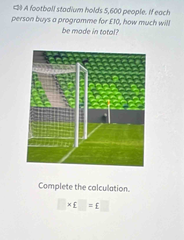 》 A football stadium holds 5,600 people. If each 
person buys a programme for £10, how much will 
be made in total? 
Complete the calculation.
□ * £□ =£□