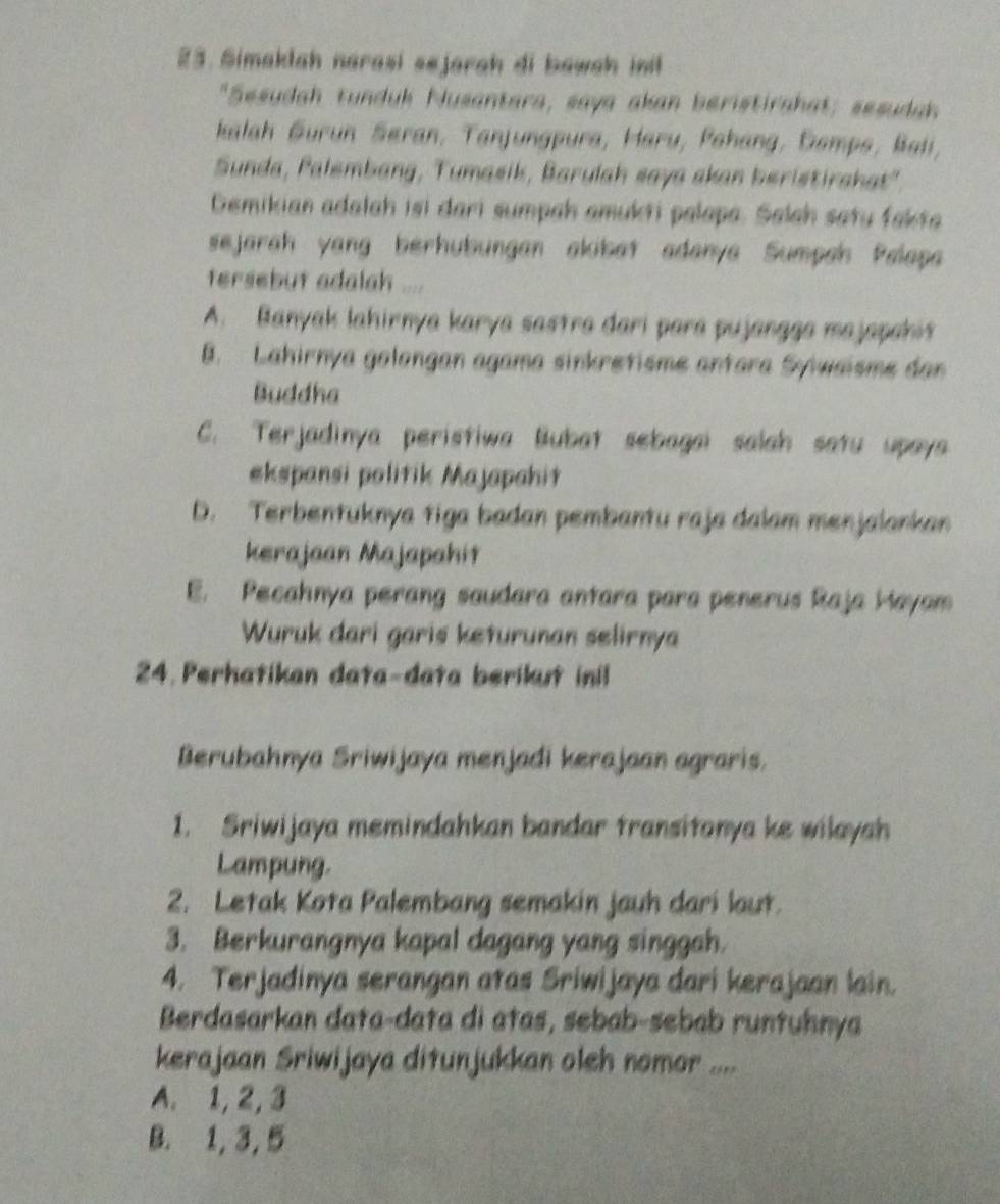 Simaklah narasi sejarah di bawah ini
"Sesudah tunduk Nusantara, saya akan beristirahat; sesudah
kalah Gurun Søran, Tanjungpura, Haru, Pehang, Gemps, Bali,
Sunda, Palembang, Tumasik, Barulah saya skan beristirshat',
Demikian adalah isi dari sumpah amukti palapa. Salah satu fakta
sejarah yang bérhubungan akibat adanya Sumpah Palapa
tersebut adalah ....
A. Banyak lahirnya karya sastra dari para pujangga majapahit
B. Lahirnya golongan agama sinkretisme antara Syiwaisme dan
Buddha
C. Terjadinya peristiwa Bubat sebagai salah satu upaya
ekspansi politik Majapahit
D. Terbentuknya tiga badan pembantu raja dalam menjalankan
kerajaan Majapahit
E. Pecahnya perang saudara antara para penerus Raja Hayam
Wuruk dari garis keturunan selirnya
24. Perhatikan data-data berikut inil
Berubahnya Sriwijaya menjadi kerajaan agraris.
1. Sriwijaya memindahkan bandar transitonya ke wilayah
Lampung.
2. Letak Kota Palembang semakin jauh dari laut.
3. Berkurangnya kapal dagang yang singgah.
4. Terjadinya serangan atas Sriwijaya dari kerajaan lain.
Berdasarkan data-data di atas, sebab-sebab runtuhnya
kerajaan Sriwijaya ditunjukkan oleh nomor ....
A. 1, 2, 3
B. 1, 3, 5