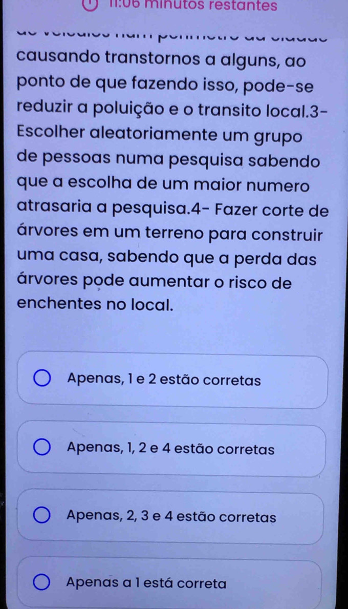 11:06 minutos restantes
causando transtornos a alguns, ao
ponto de que fazendo isso, pode-se
reduzir a poluição e o transito local. 3 -
Escolher aleatoriamente um grupo
de pessoas numa pesquisa sabendo
que a escolha de um maior numero
atrasaria a pesquisa.4− Fazer corte de
árvores em um terreno para construir
uma casa, sabendo que a perda das
árvores pode aumentar o risco de
enchentes no local.
Apenas, 1 e 2 estão corretas
Apenas, 1, 2 e 4 estão corretas
Apenas, 2, 3 e 4 estão corretas
Apenas a 1 está correta