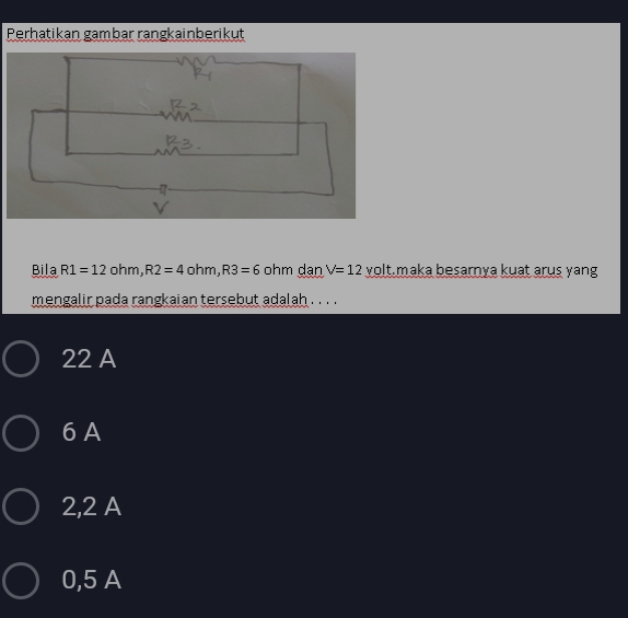 Perhatikan gambar rangkainberikut
Bila R1=12 oh m, R2=4 ohm, R3=6 ohm danV=12 volt.maka besarnya kuat arus yang
mengalir pada rangkaian tersebut adalah . . . .
22 A
6 A
2,2 A
0,5 A