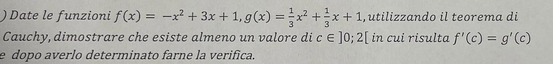 )Date le funzioni f(x)=-x^2+3x+1, g(x)= 1/3 x^2+ 1/3 x+1 , utilizzando il teorema di
Cauchy, dimostrare che esiste almeno un valore di c∈ ]0;2[ in cui risulta f'(c)=g'(c)
e dopo averlo determinato farne la verifica.