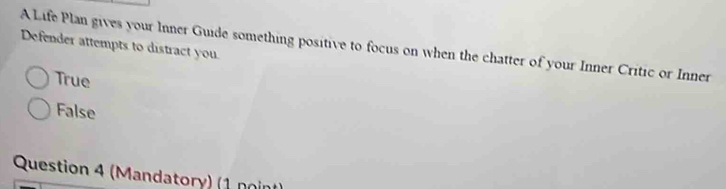 Defender attempts to distract you A Life Plan gives your Inner Guide something positive to focus on when the chatter of your Inner Critic or Inner
True
False
Question 4 (Mandatory) (1 noint