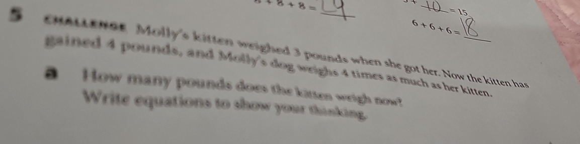 8+8+8=
_
=15
6+6+6=
cHALLENGe Molly's kitten weighed 3 pounds when she got her. Now the kitten has 
gained 4 pounds, and Molly's dog weighs 4 times as much as her kitten. 
a How many pounds does the kitten weigh now! 
Write equations to show your thinking.