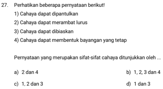 Perhatikan beberapa pernyataan berikut!
1) Cahaya dapat dipantulkan
2) Cahaya dapat merambat lurus
3) Cahaya dapat dibiaskan
4) Cahaya dapat membentuk bayangan yang tetap
Pernyataan yang merupakan sifat-sifat cahaya ditunjukkan oleh ...
a) 2 dan 4 b) 1, 2, 3 dan 4
c) 1, 2 dan 3 d) 1 dan 3