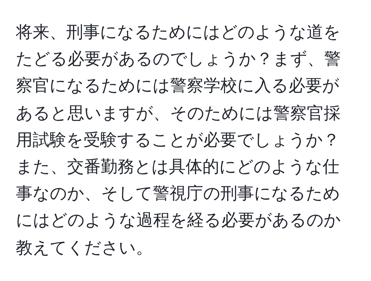 将来、刑事になるためにはどのような道をたどる必要があるのでしょうか？まず、警察官になるためには警察学校に入る必要があると思いますが、そのためには警察官採用試験を受験することが必要でしょうか？また、交番勤務とは具体的にどのような仕事なのか、そして警視庁の刑事になるためにはどのような過程を経る必要があるのか教えてください。