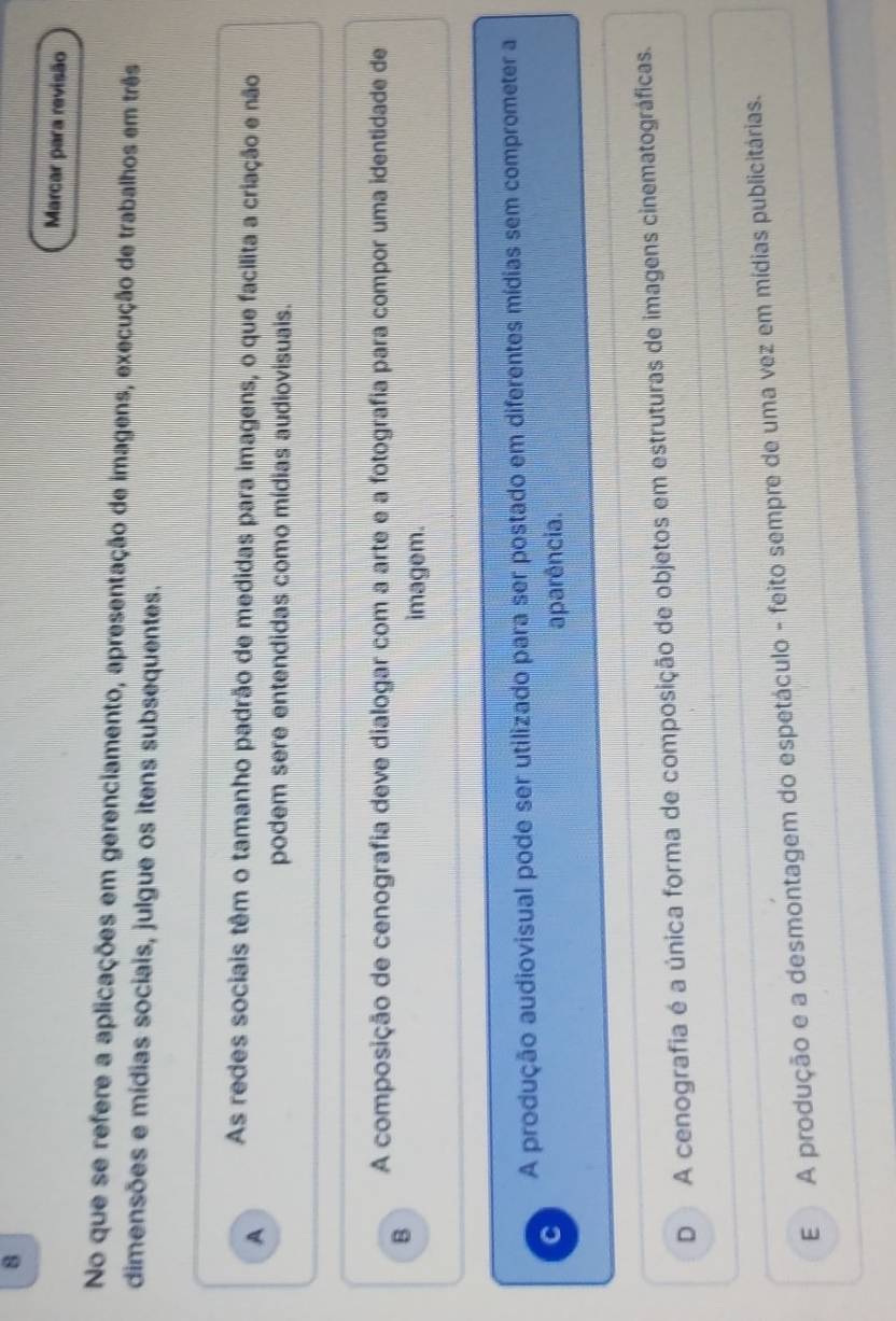 Marcar para revisão
No que se refere a aplicações em gerenciamento, apresentação de imagens, execução de trabalhos em três
dimensões e mídias sociais, julgue os itens subsequentes.
A As redes sociais têm o tamanho padrão de medidas para imagens, o que facilita a criação e não
podem sere entendidas como mídias audiovisuais.
B A composição de cenografia deve dialogar com a arte e a fotografia para compor uma identidade de
imagem.
A produção audiovisual pode ser utilizado para ser postado em diferentes mídias sem comprometer a
C aparência.
D A cenografia é a única forma de composição de objetos em estruturas de imagens cinematográficas.
E A produção e a desmontagem do espetáculo - feito sempre de uma vez em mídias publicitárias.