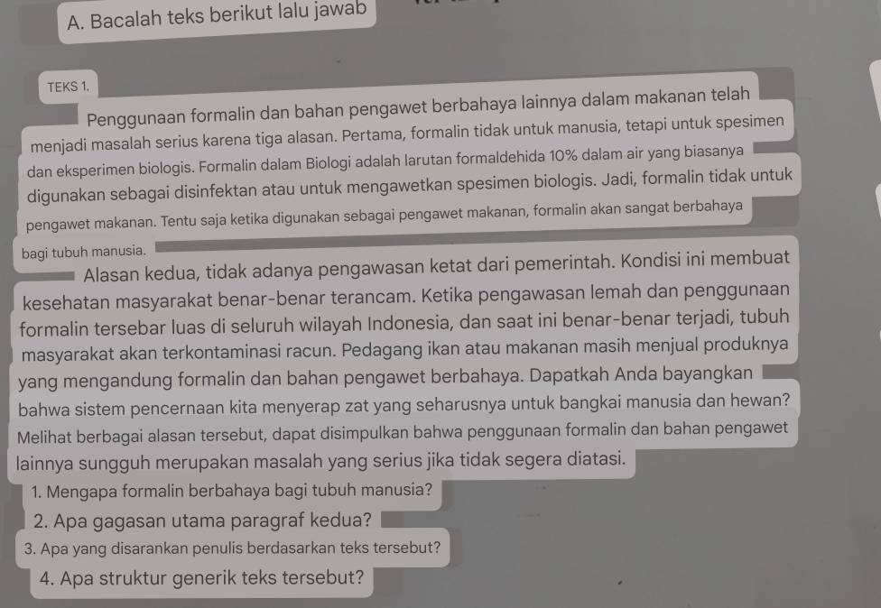 Bacalah teks berikut lalu jawab
TEKS 1.
Penggunaan formalin dan bahan pengawet berbahaya lainnya dalam makanan telah
menjadi masalah serius karena tiga alasan. Pertama, formalin tidak untuk manusia, tetapi untuk spesimen
dan eksperimen biologis. Formalin dalam Biologi adalah larutan formaldehida 10% dalam air yang biasanya
digunakan sebagai disinfektan atau untuk mengawetkan spesimen biologis. Jadi, formalin tidak untuk
pengawet makanan. Tentu saja ketika digunakan sebagai pengawet makanan, formalin akan sangat berbahaya
bagi tubuh manusia.
Alasan kedua, tidak adanya pengawasan ketat dari pemerintah. Kondisi ini membuat
kesehatan masyarakat benar-benar terancam. Ketika pengawasan lemah dan penggunaan
formalin tersebar luas di seluruh wilayah Indonesia, dan saat ini benar-benar terjadi, tubuh
masyarakat akan terkontaminasi racun. Pedagang ikan atau makanan masih menjual produknya
yang mengandung formalin dan bahan pengawet berbahaya. Dapatkah Anda bayangkan
bahwa sistem pencernaan kita menyerap zat yang seharusnya untuk bangkai manusia dan hewan?
Melihat berbagai alasan tersebut, dapat disimpulkan bahwa penggunaan formalin dan bahan pengawet
lainnya sungguh merupakan masalah yang serius jika tidak segera diatasi.
1. Mengapa formalin berbahaya bagi tubuh manusia?
2. Apa gagasan utama paragraf kedua?
3. Apa yang disarankan penulis berdasarkan teks tersebut?
4. Apa struktur generik teks tersebut?