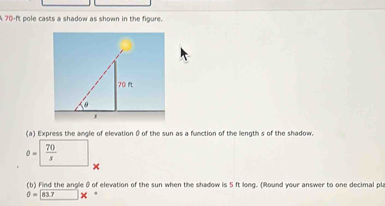 A 70-ft pole casts a shadow as shown in the figure. 
(a) Express the angle of elevation θ of the sun as a function of the length s of the shadow.
θ =  70/s 
× 
(b) Find the angle θ of elevation of the sun when the shadow is 5 ft long. (Round your answer to one decimal pla
θ = 83.7 *