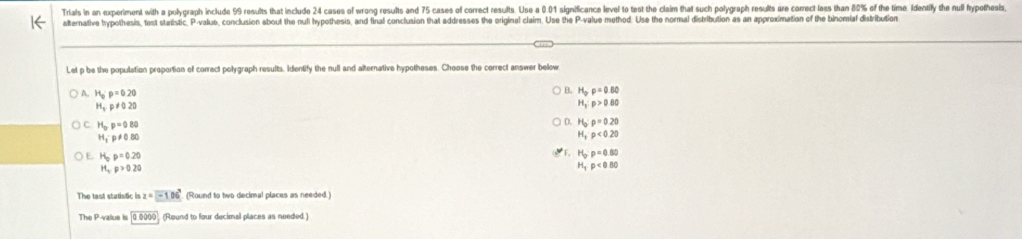 Trials in an experiment with a polygraph include 99 results that include 24 cases of wrong results and 75 cases of correct results. Use a 0.01 significance level to test the claim that such polygraph results are correct less than 8% of the time. Identily the null fyothesis
alternative hypothesis, test statistic, P -valuo, conclusion about the nuli hypothesis, and final conclusion that addresses the original claim. Use the P -value method. Use the normal distribution as an approximation of the binomial distribution
Let p be the population proportion of correct polygraph results. Identify the null and alternative hypotheses. Choose the correct answer below
B. H_p=0.80
A. H_op=0.20 H_1:p>0.80
H_t,p!= 0.20
C H_op=0.80
D D. H_0:p=0.20
H_1· p!= 0.80
H_3· p<0.20
E. H_op=0.20
F, H_O:p=0.80
H_cp>0.20
H_1p<0.80
The tast statistic is z=-106° (Round to two decimal places as needed.)
The P -value is 00000 (Round to four decimal places as needed )