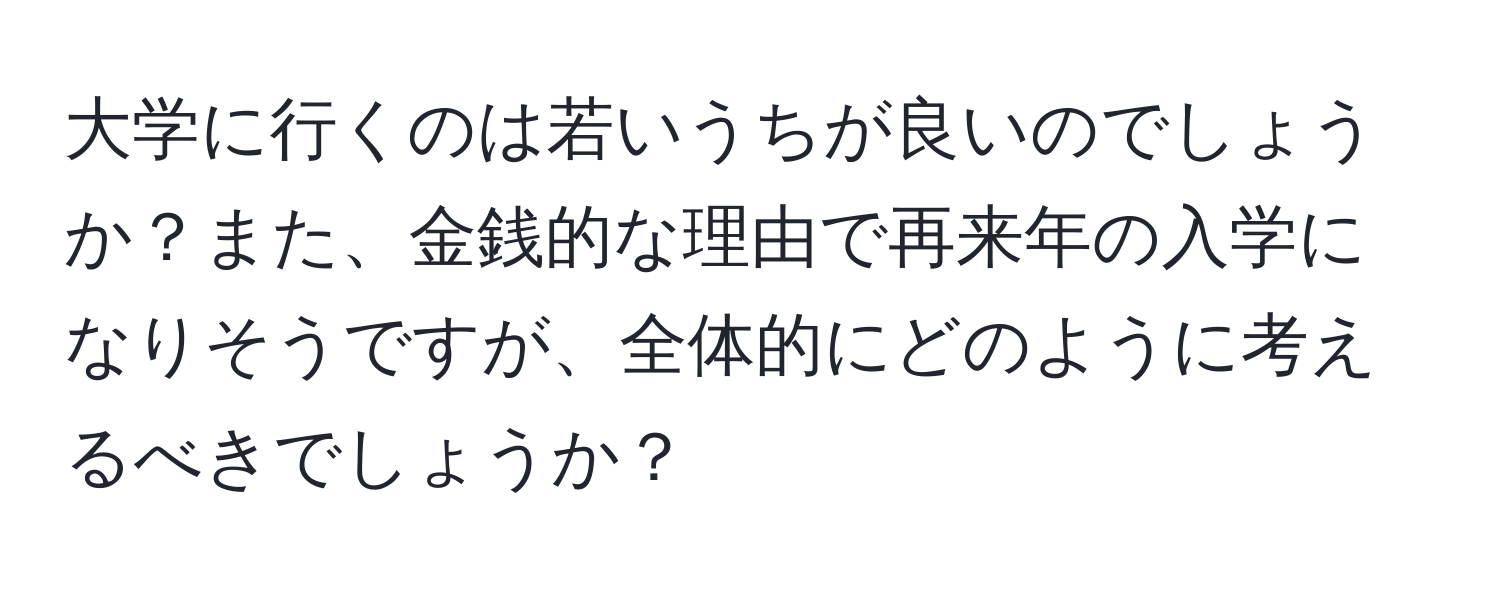 大学に行くのは若いうちが良いのでしょうか？また、金銭的な理由で再来年の入学になりそうですが、全体的にどのように考えるべきでしょうか？