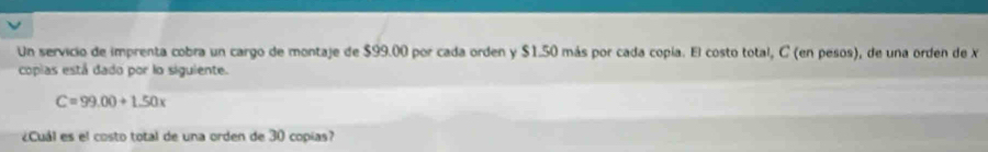 Un servicio de imprenta cobra un cargo de montaje de $99.00 por cada orden y $1.50 más por cada copía. El costo total, C (en pesos), de una orden de X
copias está dado por lo siguiente.
C=99.00+1.50x
¿Cuál es el costo total de una orden de 30 copías?