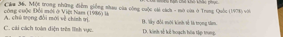 Con nhều hạn chế khô khác phục.
Câu 36. Một trong những điểm giống nhau của công cuộc cải cách - mở cửa ở Trung Quốc (1978) với
công cuộc Đồi mới ở Việt Nam (1986) là
A. chú trọng đổi mới về chính trị. B. lấy đồi mới kinh tế là trọng tâm.
C. cải cách toàn diện trên lĩnh vực. D. kinh tế kế hoạch hóa tập trung.