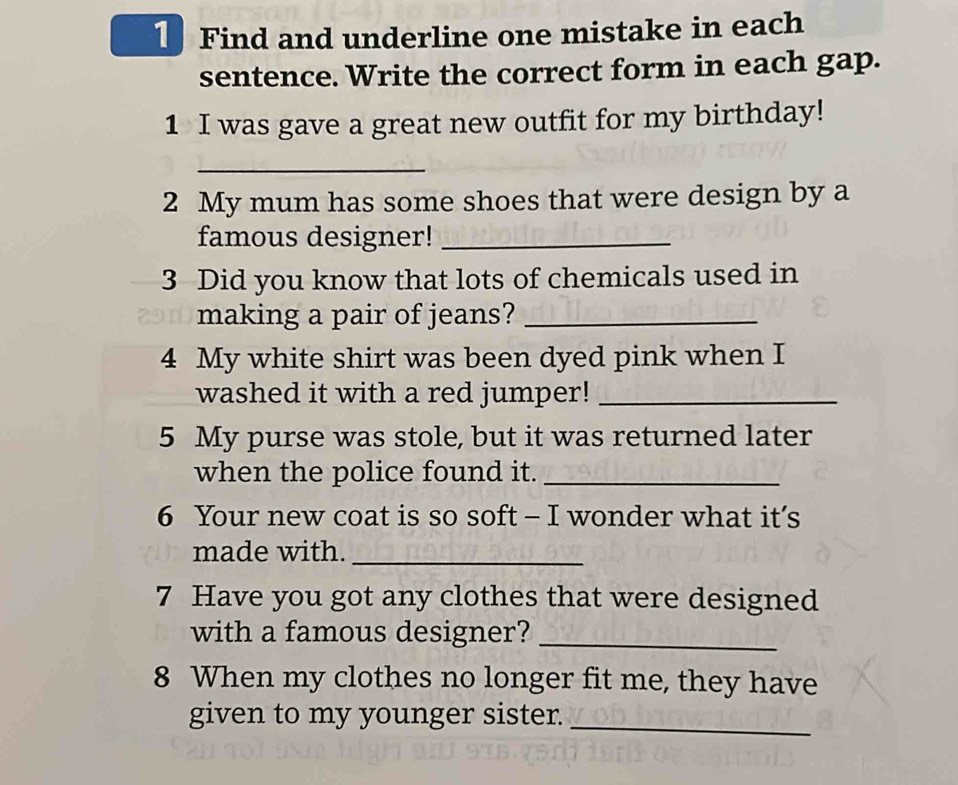 Find and underline one mistake in each 
sentence. Write the correct form in each gap. 
1 I was gave a great new outfit for my birthday! 
_ 
2 My mum has some shoes that were design by a 
famous designer!_ 
3 Did you know that lots of chemicals used in 
making a pair of jeans?_ 
4 My white shirt was been dyed pink when I 
washed it with a red jumper!_ 
5 My purse was stole, but it was returned later 
when the police found it._ 
6 Your new coat is so soft - I wonder what it’s 
made with._ 
7 Have you got any clothes that were designed 
with a famous designer?_ 
8 When my clothes no longer fit me, they have 
given to my younger sister._