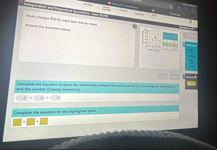 goom 
しZ9%8 
Pre-Quir Guided Practice 。 
Applications 1 Rapididemnty 1 Post Quiz 
Learning 
Post-Quiz Finish 
Independent and Dependent Quantities - Item 34783 Question 4 o£7 
Noah charges $20 for each lawn that he mows. 
Answer the questions below. 

. 
28 
1 Efres=s 
1 j . 
hemln 
OHE A ▼ LanguageO 
Complete the equation to show the relationship between the money earned (r11), the charge for each lawn (c), 
and the number of lawns mowed (11). 
= 。 × 
Complete the equation for the highlighted point.