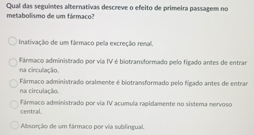 Qual das seguintes alternativas descreve o efeito de primeira passagem no
metabolismo de um fármaco?
Inativação de um fármaco pela excreção renal.
Fármaco administrado por via IV é biotransformado pelo fígado antes de entrar
na circulação.
Fármaco administrado oralmente é biotransformado pelo fígado antes de entrar
na circulação.
Fármaco administrado por via IV acumula rapidamente no sistema nervoso
central.
Absorção de um fármaco por via sublingual.