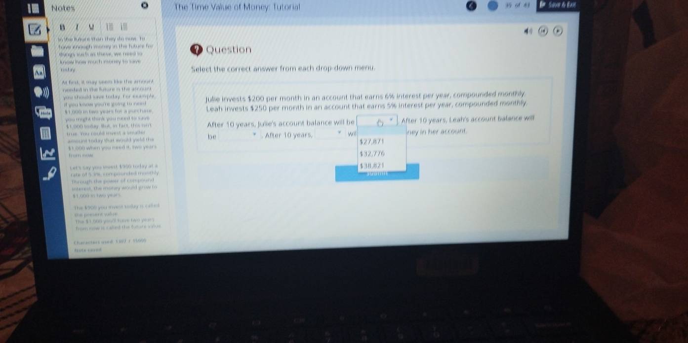 Notes The Time Value of Money: Tutorial Save & ExH
B
in the l er s than th e d o ni h 
hm s h a t e se w ne Question
know how muc t money to 
m d o Select the correct answer from each drop-down menu
At firs, it may seem like the amount
needed in the future is the amount.
you should save today, For example,
you know you 're going to ned . Julie invests $200 per month in an account that earns 6% interest per year, compounded monthly
$1,000 in two years for a purchase. Leah invests $250 per month in an account that earns 5% interest per year, compounded monthly.
you might think you need to save
41,000 today But in fact, this i After 10 years, Julie's account balance will be After 10 years, Leah's account balance will
ue. You could invest a smalle . After 10 years. wil ney in her account.
amoun t to da y that w oul d y i l 
be
$ 1,000 when you need i, two year $27,871
$32,776
Let's say you invest $900 today at a $38,821
rate ofs ane compounded monthly
Through the power of compoun d 
intered, The money would grow t
$1,000 in two years
The $900 you invenr tortay is called .
the present vdue 
The $1,000 you'l have two ye .
frow now is called the furure vatue .
Charactas used 1507 7 15066