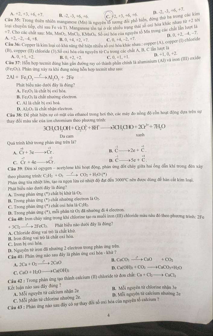 D. -2, -3, +6, +7.
A. +2,+3,+6,+ 7 B. 2,-3 B. +6.+ 6 C. 2,+3,+6,+6
Câu 35: Trong thiên nhiên manganese (Mn) là nguyên tổ tương đổi phổ biến, đứng thứ ba trong các kim
loại chuyển tiếp, chỉ sau Fe vả Ti. Manganese tồn tại ở rất nhiều trạng thái số oxí hóa khác nhau tir+2 tới
+7. Cho các chất sau: Mn,MnO_2,MnCl_2,KMnO_4 Số oxi hóa của nguyên tố Mn trong các chất lần lượt là
D. 0, +2, −4, −7.
A. +2. - 2, -4, +8, B. 0,+4,+2,+7. C. ). +4, -2, +7.
Câu 36: Copper là kim loại có khả năng thể hiện nhiều số ox óa khác nhau.: copper (A), copper (I) chloride
(B), copper (II) chloride (3).Số oxi hóa của nguyên tử Cu trong các chất A, B, C lần lượt là
A 0,+1,+2. B. 0,+2,+2, C. 0,+1,+1.
D. +1, 0, +2.
Câu 37: Hỗn hợp tecmit dùng hàn gắn đường ray có thành phần chính là aluminium (A l) và iron (III) oxide
(Fe_2O_3). Phản ứng xảy ra khi đung nóng hỗn hợp tecmit như sau:
2Al+Fe_2O_3xrightarrow i°Al_2O_3+2Fe
Phát biểu nào dưới đây là đúng?
A. Fe_2O_3 là chất bị oxi hóa.
B. Fe_2O_3 là chất nhường electron.
C. Al là chất bị oxi hoá.
D. Al_2O_3 à là chất nhận electron.
Câu 38 : Để phát hiện sự có mặt của ethanol trong hơi thờ, các máy đo nồng độ cổn hoạt động dựa trên sự
thay đồi màu sắc của ion chromium theo phương trình:
3CH_3CH_2OH+Cr_2O_7^((2-)+8H^+)to 3CH_3CHO+2Cr^(3+)+7H_2O
Da cam xanh
Quá trình khử trong phản ứng trên là?
+6
A. Cr+3e _  beginarrayr +3 Cr.
B. beginarrayr -1 Cto endarray 2e+beginarrayr +1 Cendarray .
C. beginarrayr +7 Crendarray +4e· beginarrayr +3 to Cr.endarray
D. beginarrayr -1 Cto endarray 5e+beginarrayr +4 C.endarray
Câu 39: Đèn xỉ ogygen - acetylene khi hoạt động, phản ứng đốt cháy giữa hai ống dẫn khí trong đèn xảy
theo phương trình: C_2H_2+O_2xrightarrow fCO_2+H_2O(*)
Phản ứng tỏa nhiệt lớn, tạo ra ngọn lửa có nhiệt độ đạt đến 3000°C nên được dùng để hàn cắt kim loại.
Phát biểu nào dưới đây là đúng?
A. Trong phản ứng (^* chất bị khử là O_2.
B. Trong phản ứng (*) chất nhường electron là O₂.
C. Trong phản ứng (*) chất oxi hóa là C_2H_2.
D. Trong phản ứng (*), mỗi phân tử O_2 đã nhường đi 4 electron.
Câu 40: Iron cháy sáng trong khí chlorine tạo ra muối iron (III) chloride màu nâu đỏ theo phương trình: 2Fe
+3Cl_2xrightarrow i°2FeCl_3. Phát biểu nào dưới đây là đúng?
A. Chloride đóng vai trò là chất khử.
B. Iron đóng vai trò là chất oxi hóa.
C. Iron bị oxi hóa.
D. Nguyên tử iron đã nhường 2 electron trong phản ứng trên.
Câu 41: Phản ứng nào sau đây là phản ứng oxi hóa - khử ?
A. 2Ca+O_2xrightarrow 1°2CaO
B. CaCO_3xrightarrow I°CaO+CO_2
C. CaO+H_2Oto Ca(OH)_2 D. Ca(OH)_2+CO_2to CaCO_3+H_2O
Câu 42 : Trong phản ứng tạo thành calcium (II) chloride từ đơn chất: Ca+Cl_2to CaCl_2
Kết luận nào sau đây đúng ? B. Mỗi nguyên tử chlorine nhận 3e
A. Mỗi nguyên tử calcium nhận 2e D. Mỗi nguyên tử calcium nhường 2e
C. Mỗi phân tử chlorine nhường 2e.
Câu 43 : Phản ứng nào sau đây có sự thay đổi số oxi hóa của nguyên tố calcium ?
4