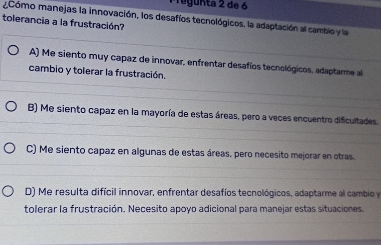 Pregunta 2 de 6
¿Cómo manejas la innovación, los desafíos tecnológicos, la adaptación al cambio y la
tolerancia a la frustración?
A) Me siento muy capaz de innovar, enfrentar desafíos tecnológicos, adaptarme al
cambio y tolerar la frustración.
B) Me siento capaz en la mayoría de estas áreas, pero a veces encuentro dificultades.
C) Me siento capaz en algunas de estas áreas, pero necesito mejorar en otras.
D) Me resulta difícil innovar, enfrentar desafíos tecnológicos, adaptarme al cambio y
tolerar la frustración. Necesito apoyo adicional para manejar estas situaciones.