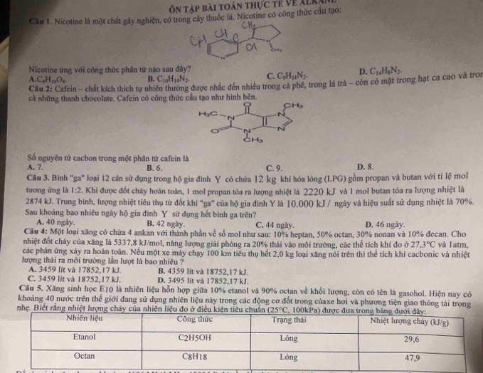 ôn táp bài toán thực tế Về XLKa
Câu 1. Nicotine là một chất gây nghiện, có tây thuốc lá. Nicotine có công thức cầu tạo:
Nicotine ứng với công thức phân tử nào sau đây?
A. C_4H_10O_4 B. C_10H_14N_2.
C. C_9H_14N_2. D. C_14H_8N_2.
Câu 2: Cafein ~ chát kích thích tự nhiên thường được nhắc đến nhiều trong cả phê, trong lá trà ~ còn có mặt trong hạt ca cao và tron
cả những thanh chocolate. Cafein có công thức hư hình bên.
Số nguyên tử cacbon trong một phân tử cafein là
A. 7. B. 6. C. 9. D. 8.
Câu 3. Bình "ga" loại 12 cân sử dụng trong hộ gia đình Y có chứa 12 kg khí hóa lỏng (LPG) gồm propan và butan với tỉ lệ mol
tương ứng là 1:2 F. Khi được đốt cháy hoàn toàn, 1 mol propan tỏa ra lượng nhiệt là 2220 kJ và 1 mol butan tỏa ra lượng nhiệt là
2874 kJ. Trung bình, lượng nhiệt tiêu thụ từ đốt khí "ga" của hộ gia đình Y là 10.000 kJ / ngày và hiệu suất sử dụng nhiệt là 70%.
Sau khoảng bao nhiêu ngày hộ gia đình Y sử dụng hết bình ga trên?
A. 40 ngày. B. 42 ngày. C. 44 ngày. D. 46 ngày.
Câu 4: Một loại xăng có chứa 4 ankan với thành phần về số mol như sau: 10% heptan, 50% octan, 30% nonan và 10% đecan. Cho
nhiệt đốt cháy của xăng là 5337,8 kJ/mol, năng lượng giải phóng ra 20% thải vào môi trường, các thể tích khí đo ở 27.3°C và latm,
các phản ứng xáy ra hoàn toàn. Nếu một xe máy chạy 100 km tiêu thụ hết 2,0 kg loại xăng nói trên thì thể tích khí cacbonic và nhiệt
lượng thải ra môi trường lần lượt là bao nhiêu ?
A. 3459 lit và 17852,17 kJ. B. 4359 lít và 18752,17 kJ.
C. 3459 lit và 18752,17 kJ. D. 3495 lit và 17852,17 kJ.
Câu 5. Xăng sinh học E10 là nhiên liệu hỗn hợp giữa 10% etanol và 90% octan về khổi lượng, còn có tên là gasohol. Hiện nay có
khoảng 40 nước trên thế giới đang sử dụng nhiên liệu này trong các động cơ đốt trong củaxe hơi và phương tiện giao thông tải trọng
nhẹ. Biết rằng nhiệt lượng cháy của nhiên liệu đo ở đ