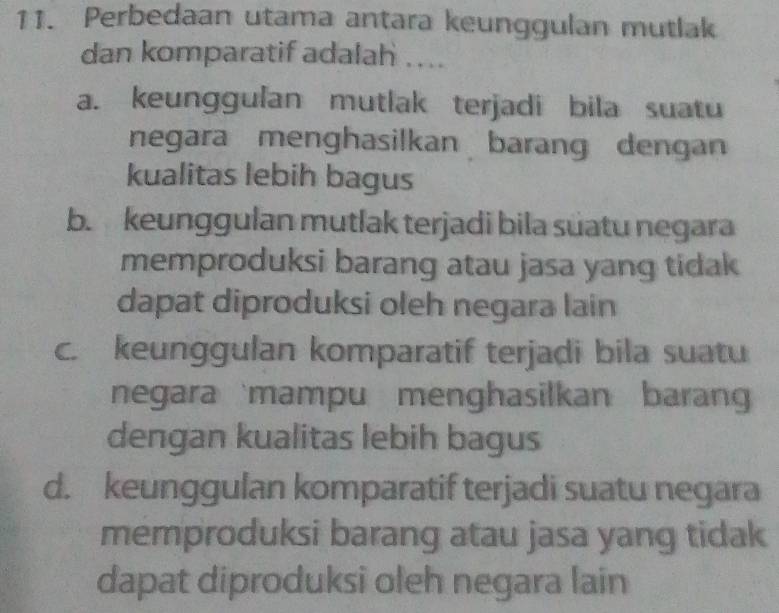 Perbedaan utama antara keunggulan mutlak
dan komparatif adalah ....
a. keunggulan mutlak terjadi bila suatu
negara menghasilkan barang dengan
kualitas lebih bagus
b. keunggulan mutlak terjadi bila süatu negara
memproduksi barang atau jasa yang tidak
dapat diproduksi oleh negara lain
c. keunggulan komparatif terjadi bila suatu
negara mampu menghasilkan baran
dengan kualitas lebih bagus
d. keunggulan komparatif terjadi suatu negara
memproduksi barang atau jasa yang tidak
dapat diproduksi oleh negara lain