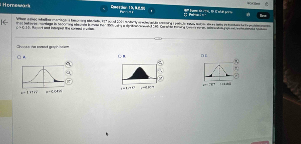 Jaida Stern
Homework Question 19, 8.2.25 HW Score: 54.76%, 19.17 of 35 points
Part 1 of 2 Points: 0 of 1 Save
When asked whether marriage is becoming obsolete, 737 out of 2001 randomly selected adults answering a particular survey said yes. We are testing the hypothesis that the population proportion
that believes marriage is becoming obsolete is more than 35% using a significance level of 0.05. One of the following figures is correct. Indicate which graph matches the altemative hypothess.
p>0.35. Report and interpret the correct p -value.
Choose the correct graph below.
A. B. ) C.
Q
z=1.7177 rho =0.0859
z=1.7177 p=0.9571
z= 1.7177 p=0.0429