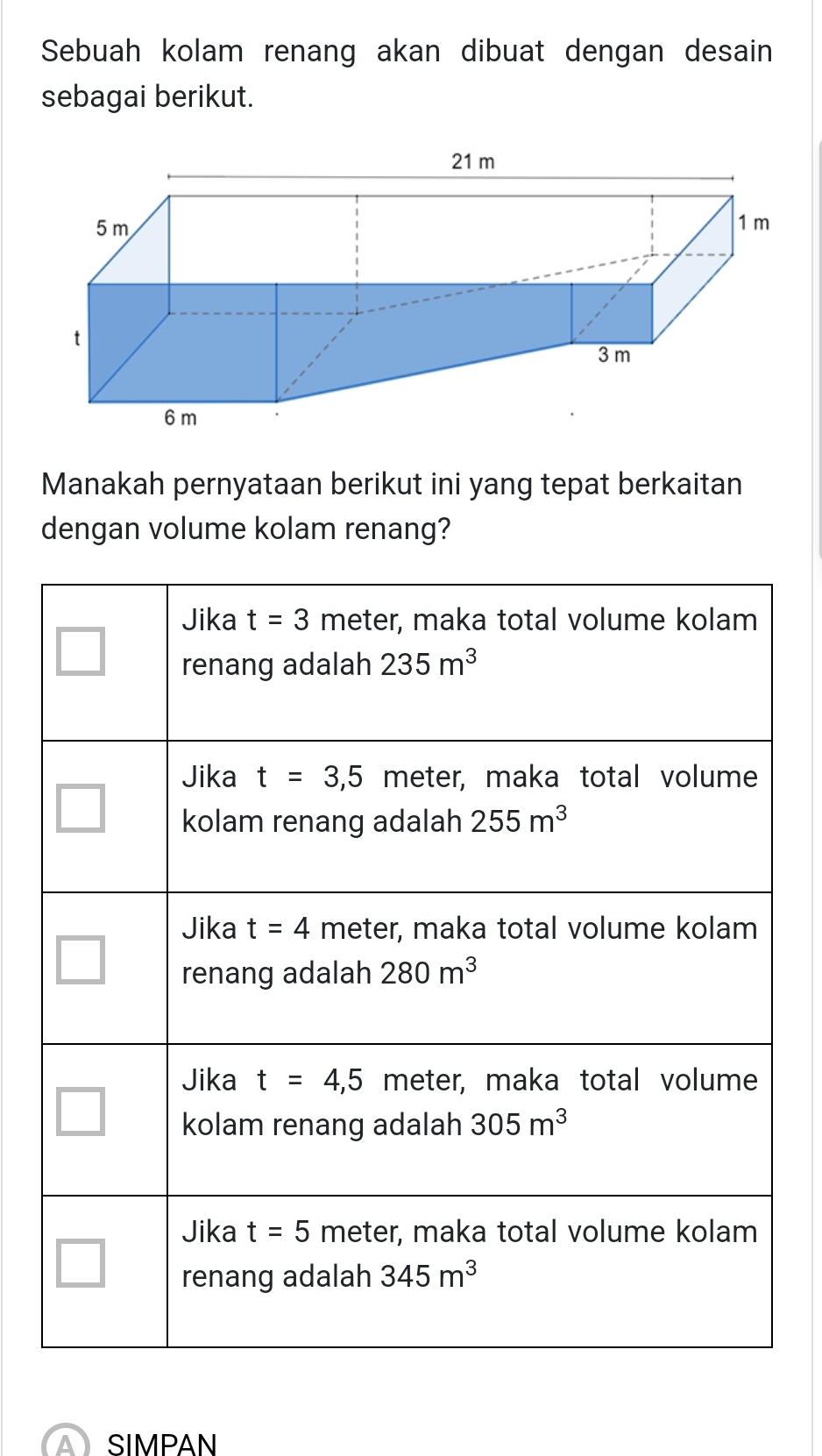 Sebuah kolam renang akan dibuat dengan desain
sebagai berikut.
21 m
5 m 1 m
t
3 m
6 m
Manakah pernyataan berikut ini yang tepat berkaitan
dengan volume kolam renang?
A) SIMPAN