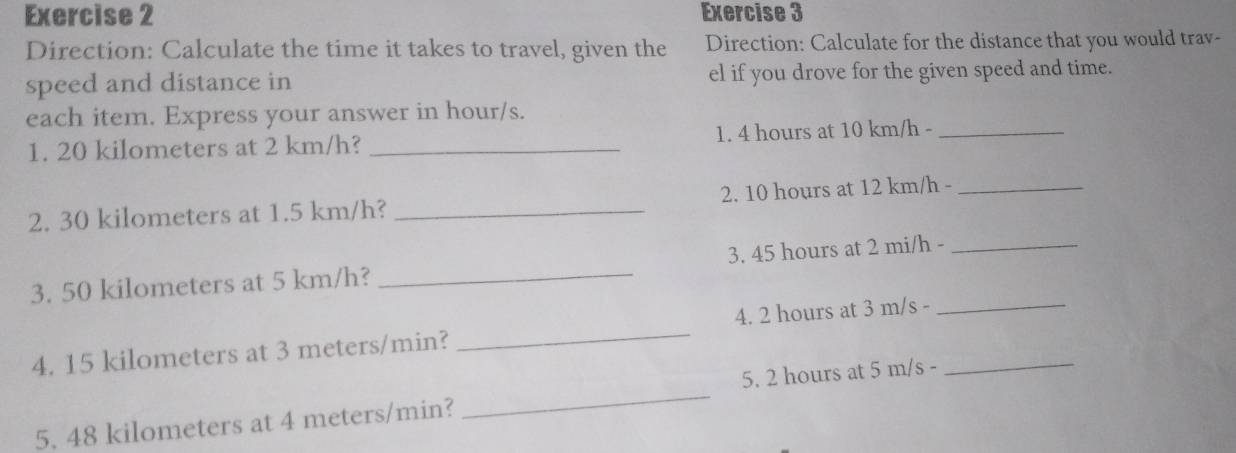 Direction: Calculate the time it takes to travel, given the Direction: Calculate for the distance that you would trav- 
speed and distance in el if you drove for the given speed and time. 
each item. Express your answer in hour/s. 
1. 20 kilometers at 2 km/h? _1. 4 hours at 10 km/h -_ 
2. 30 kilometers at 1.5 km/h? _2. 10 hours at 12 km/h -_ 
3. 50 kilometers at 5 km/h? _3. 45 hours at 2 mi/h -_ 
4. 15 kilometers at 3 meters/min? _4. 2 hours at 3 m/s -__ 
5. 48 kilometers at 4 meters/min? _5. 2 hours at 5 m/s -