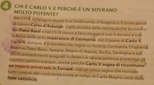 CHI È CARLO V E PERCHÉ È UN SOVRANO 
MOLTO POTENTE? 
Nel 1516, in Spagna muore il re Ferdinando d'Aragona e il trono passa 
al nipote Carlo d’Asburgo. Carlo eredita dalla nonna anche la corona 
dei Paesi Bassi e nel 1519 riesce a farsi eleggere con il denaro e con 
la forza delle armi imperatore di Germania, con il nome di Carlo V. 
Carlo V, dunque, è il sovrano che regna su Austria, Germania, Ungheria. 
Boemia, Paesi Bassi, Spagna, Regno di Napoli, Sicilia, Sardegna e suí 
ricchi possedimenti spagnoli in America. La sua potenza sconvolge gli 
equilibri politici europei, anche perché Carlo V sogna di ricostituire 
un impero universale in Europa, cioè un unico regno che riunisca 
tutti i popoli del continente come ai tempi di Carlo Magno, uniti dalla 
fede cattolica.