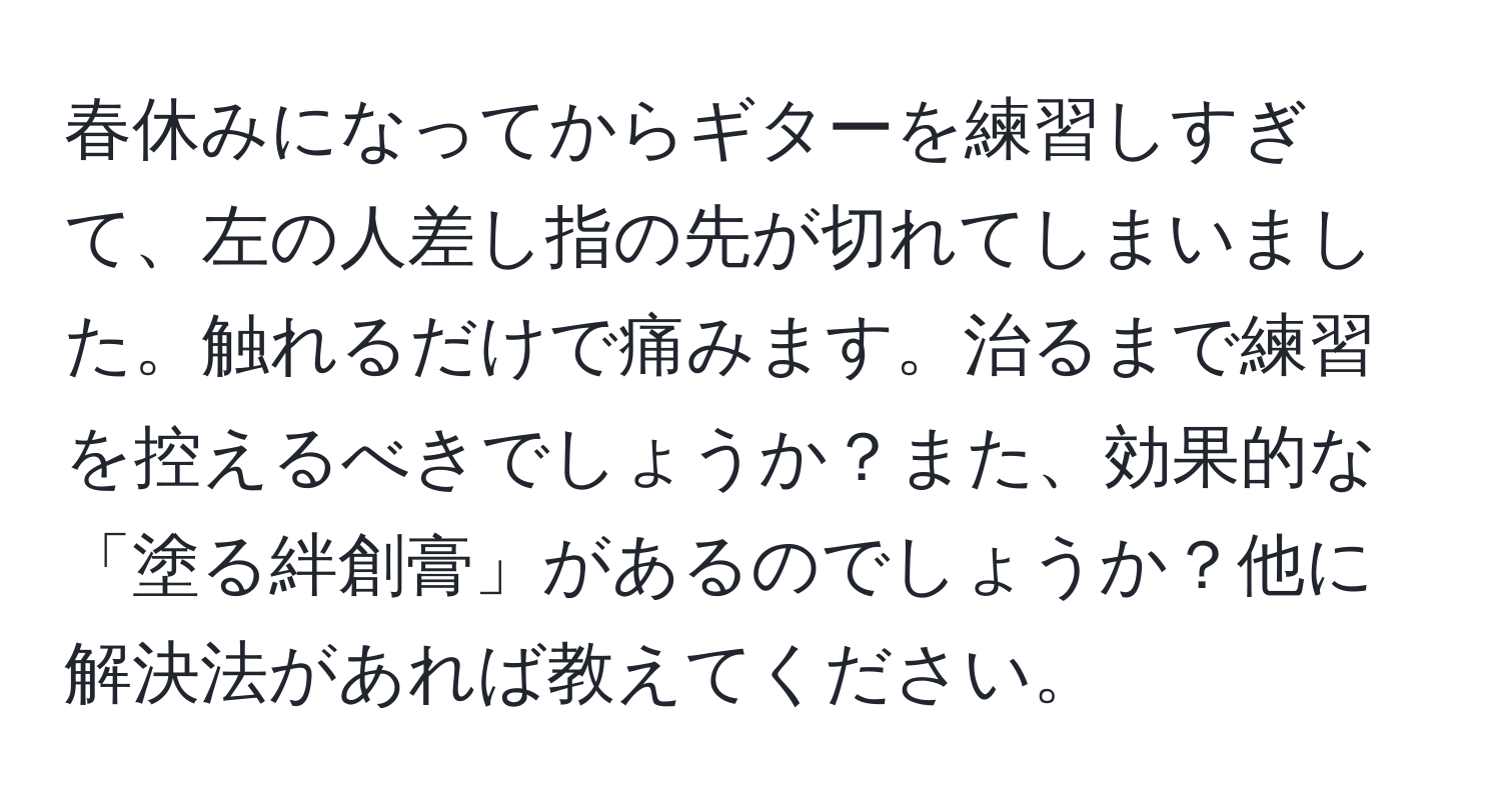 春休みになってからギターを練習しすぎて、左の人差し指の先が切れてしまいました。触れるだけで痛みます。治るまで練習を控えるべきでしょうか？また、効果的な「塗る絆創膏」があるのでしょうか？他に解決法があれば教えてください。