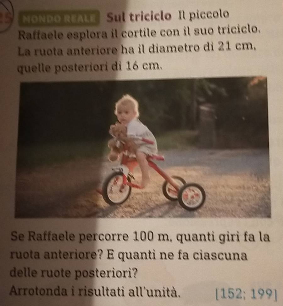 MonDo reaLe Sul triciclo Il píccolo 
Raffaele esplora il cortile con il suo triciclo. 
La ruota anteriore ha il diametro di 21 cm, 
quelle posteriori di 16 cm. 
Se Raffaele percorre 100 m, quanti giri fa la 
ruota anteriore? E quanti ne fa ciascuna 
delle ruote posteriori? 
Arrotonda i risultati all'unità.
[152;199]