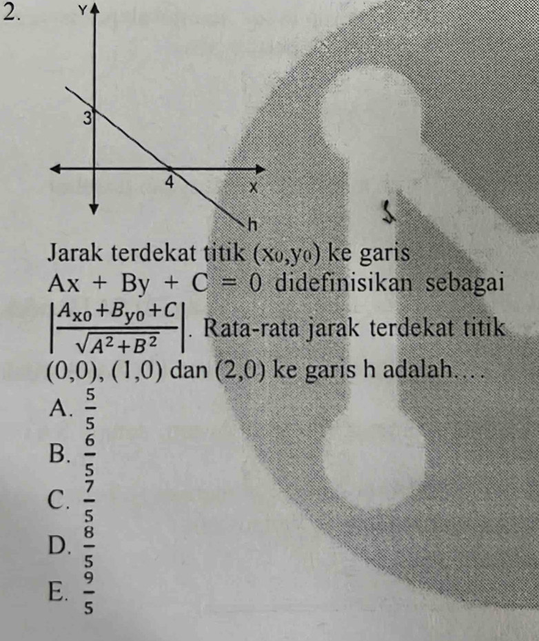 Y
(x_0,y_0) ke garis
Ax+By+C=0 didefinisikan sebagai
|frac A_x_0+B_y_0+Csqrt(A^2+B^2)|. Rata-rata jarak terdekat titik
(0,0),(1,0) dan (2,0) ke garis h adalah....
A.  5/5 
B.  6/5 
C.  7/5 
D.  8/5 
E.  9/5 