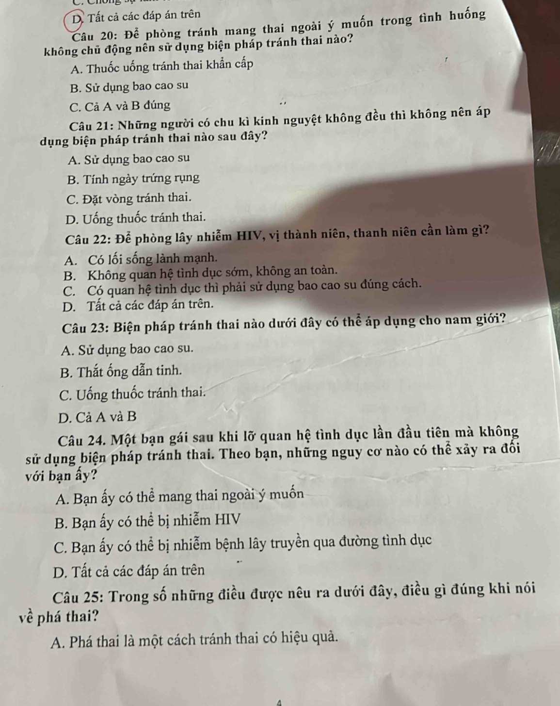 D. Tất cả các đáp án trên
Câu 20: Để phòng tránh mang thai ngoài ý muốn trong tình huống
không chủ động nên sử dụng biện pháp tránh thai nào?
A. Thuốc uống tránh thai khẩn cấp
B. Sử dụng bao cao su
C. Cả A và B đúng
Câu 21: Những người có chu kì kinh nguyệt không đều thì không nên áp
dụng biện pháp tránh thai nào sau đây?
A. Sử dụng bao cao su
B. Tính ngày trứng rụng
C. Đặt vòng tránh thai.
D. Uống thuốc tránh thai.
Câu 22: Để phòng lây nhiễm HIV, vị thành niên, thanh niên cần làm gì?
A. Có lối sống lành mạnh.
B. Không quan hệ tình dục sớm, không an toàn.
C. Có quan hệ tình dục thì phải sử dụng bao cao su đúng cách.
D. Tất cả các đáp án trên.
Câu 23: Biện pháp tránh thai nào dưới đây có thể áp dụng cho nam giới?
A. Sử dụng bao cao su.
B. Thắt ống dẫn tinh.
C. Uống thuốc tránh thai.
D. Cả A và B
Câu 24. Một bạn gái sau khi lỡ quan hệ tình dục lần đầu tiên mà không
sử dụng biện pháp tránh thai. Theo bạn, những nguy cơ nào có thể xảy ra đổi
với bạn ấy?
A. Bạn ấy có thể mang thai ngoài ý muốn
B. Bạn ấy có thể bị nhiễm HIV
C. Bạn ấy có thể bị nhiễm bệnh lây truyền qua đường tình dục
D. Tất cả các đáp án trên
Câu 25: Trong số những điều được nêu ra dưới đây, điều gì đúng khi nói
về phá thai?
A. Phá thai là một cách tránh thai có hiệu quả.